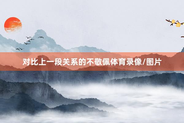 对比上一段关系的不敬佩体育录像/图片