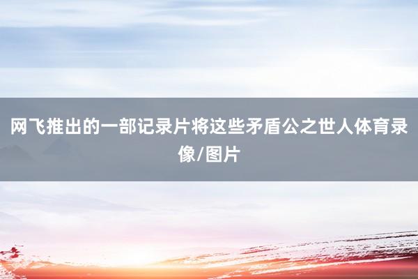 网飞推出的一部记录片将这些矛盾公之世人体育录像/图片