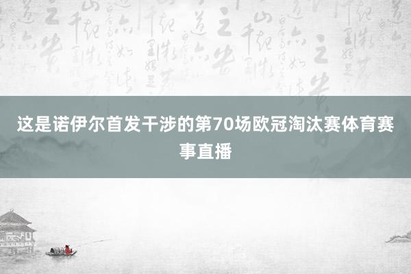 这是诺伊尔首发干涉的第70场欧冠淘汰赛体育赛事直播