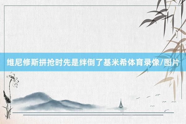 维尼修斯拼抢时先是绊倒了基米希体育录像/图片