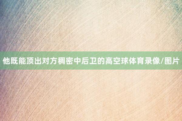 他既能顶出对方稠密中后卫的高空球体育录像/图片