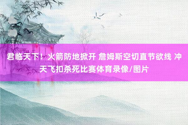 君临天下！火箭防地掀开 詹姆斯空切直节欲线 冲天飞扣杀死比赛体育录像/图片