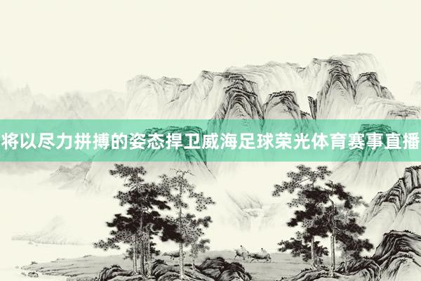 将以尽力拼搏的姿态捍卫威海足球荣光体育赛事直播