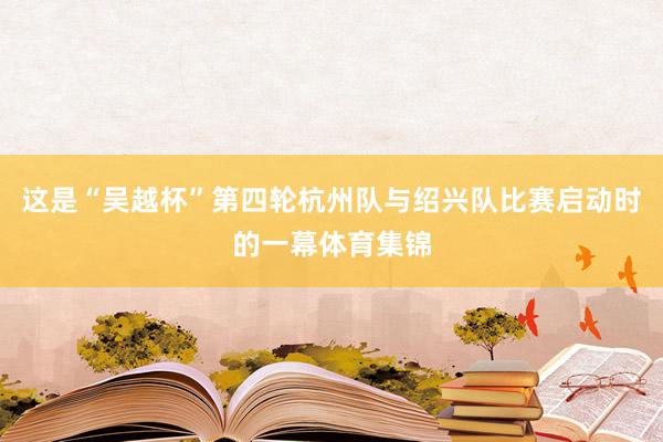 这是“吴越杯”第四轮杭州队与绍兴队比赛启动时的一幕体育集锦