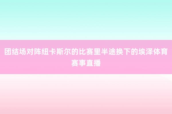 团结场对阵纽卡斯尔的比赛里半途换下的埃泽体育赛事直播