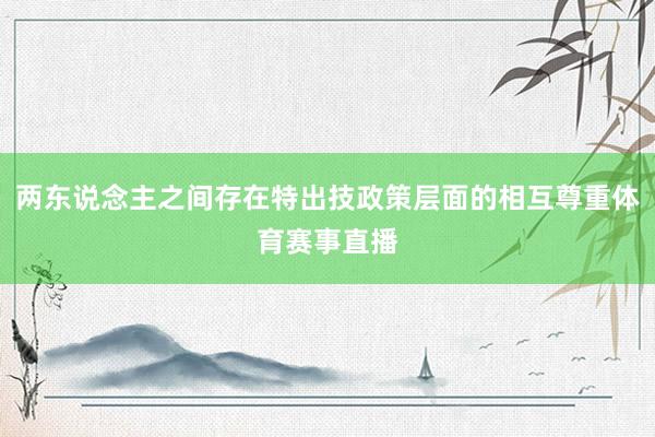 两东说念主之间存在特出技政策层面的相互尊重体育赛事直播