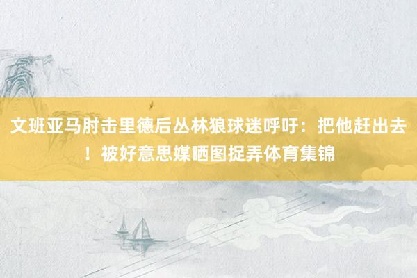 文班亚马肘击里德后丛林狼球迷呼吁：把他赶出去！被好意思媒晒图捉弄体育集锦
