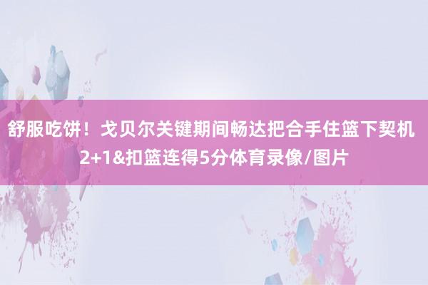 舒服吃饼！戈贝尔关键期间畅达把合手住篮下契机 2+1&扣篮连得5分体育录像/图片