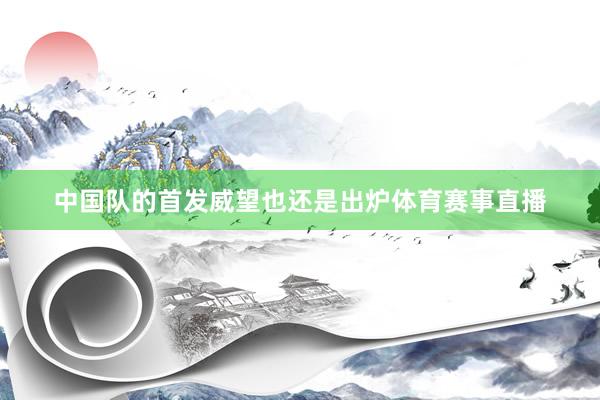 中国队的首发威望也还是出炉体育赛事直播