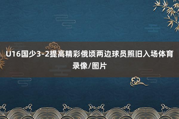 U16国少3-2提高精彩俄顷两边球员照旧入场体育录像/图片