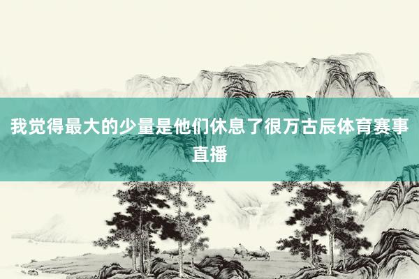 我觉得最大的少量是他们休息了很万古辰体育赛事直播