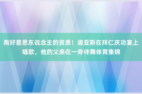 南好意思东说念主的资质！迪亚斯在拜仁庆功宴上唱歌，他的父亲在一旁伴舞体育集锦