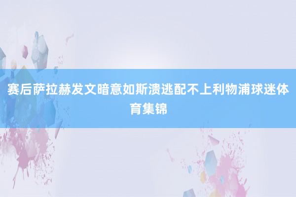 赛后萨拉赫发文暗意如斯溃逃配不上利物浦球迷体育集锦
