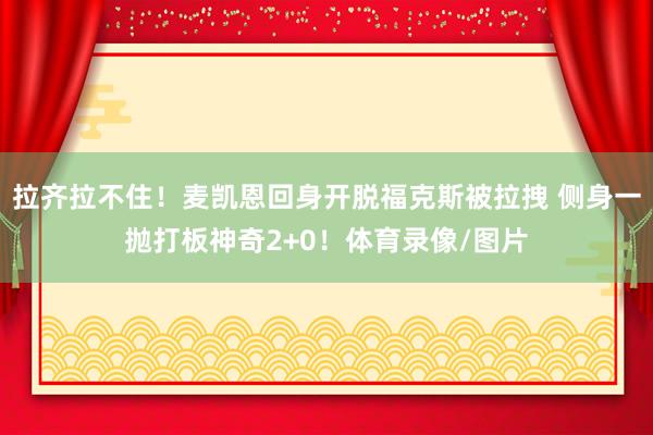 拉齐拉不住！麦凯恩回身开脱福克斯被拉拽 侧身一抛打板神奇2+0！体育录像/图片