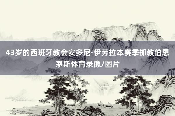 43岁的西班牙教会安多尼·伊劳拉本赛季抓教伯恩茅斯体育录像/图片