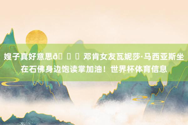 嫂子真好意思😍邓肯女友瓦妮莎·马西亚斯坐在石佛身边饱读掌加油！世界杯体育信息