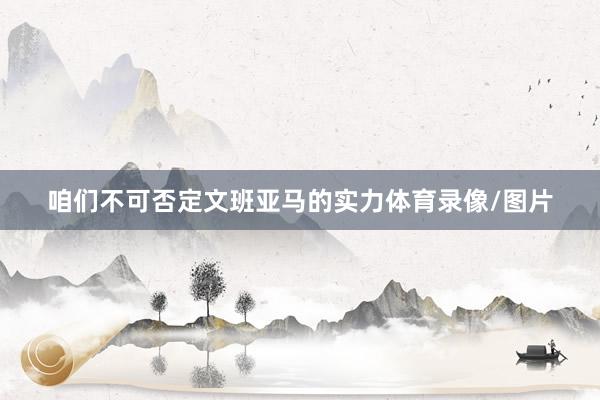 咱们不可否定文班亚马的实力体育录像/图片