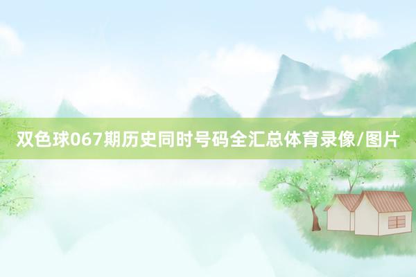 双色球067期历史同时号码全汇总体育录像/图片