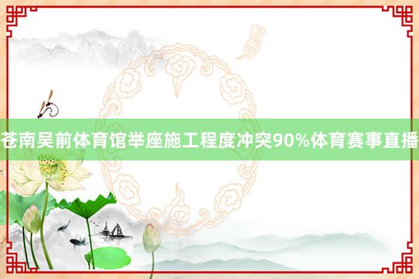 苍南吴前体育馆举座施工程度冲突90%体育赛事直播