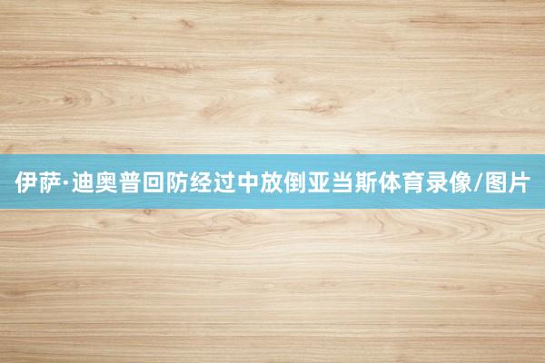 伊萨·迪奥普回防经过中放倒亚当斯体育录像/图片